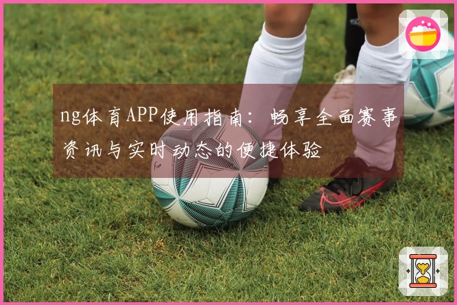 ng体育APP使用指南：畅享全面赛事资讯与实时动态的便捷体验