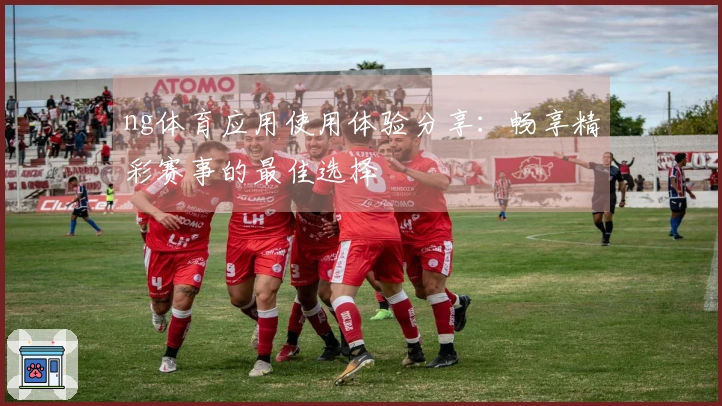 ng体育应用使用体验分享：畅享精彩赛事的最佳选择