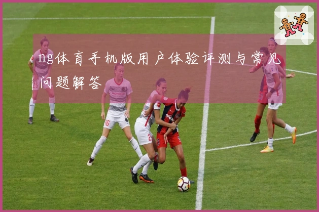 ng体育手机版用户体验评测与常见问题解答